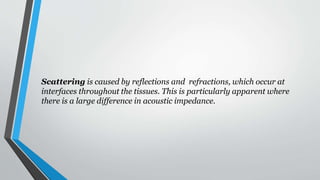 Scattering is caused by reflections and refractions, which occur at
interfaces throughout the tissues. This is particularly apparent where
there is a large difference in acoustic impedance.
 