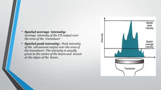 • Spatial average intensity:
Average intensity of the US output over
the area of the transducer
• Spatial peak intensity: Peak intensity
of the ultrasound output over the area of
the transducer. The intensity is usually
great in the centre of the beam and lowest
at the edges of the beam.
 