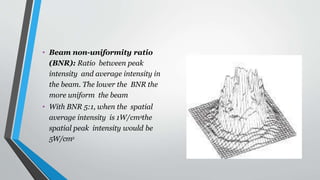 • Beam non-uniformity ratio
(BNR): Ratio between peak
intensity and average intensity in
the beam. The lower the BNR the
more uniform the beam
• With BNR 5:1, when the spatial
average intensity is 1W/cm2
,the
spatial peak intensity would be
5W/cm2
 