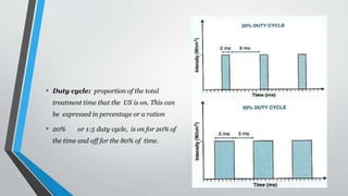 • Duty cycle: proportion of the total
treatment time that the US is on. This can
be expressed in percentage or a ration
• 20% or 1:5 duty cycle, is on for 20% of
the time and off for the 80% of time.
 