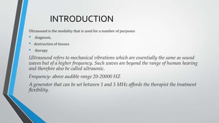 INTRODUCTION
Ultrasound is the modality that is used for a number of purposes
• diagnosis,
• destruction of tissues
• therapy
Ultrasound refers to mechanical vibrations which are essentially the same as sound
waves but of a higher frequency. Such waves are beyond the range of human hearing
and therefore also be called ultrasonic.
Frequency- above audible range 20-20000 HZ
A generator that can be set between 1 and 3 MHz affords the therapist the treatment
flexibility.
 