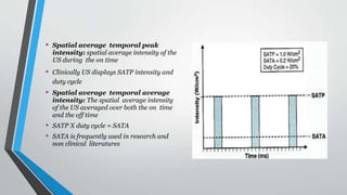 • Spatial average temporal peak
intensity: spatial average intensity of the
US during the on time
• Clinically US displays SATP intensity and
duty cycle
• Spatial average temporal average
intensity: The spatial average intensity
of the US averaged over both the on time
and the off time
• SATP X duty cycle = SATA
• SATA is frequently used in research and
non clinical literatures
 