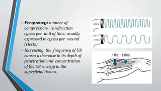 • Frequency: number of
compression- rarefraction
cycles per unit of time, usually
expressed in cycles per second
(Hertz)
• Increasing the frequency of US
causes a decrease in its depth of
penetration and concentration
of the US energy in the
superficial tissues.
 