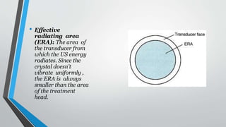 • Effective
radiating area
(ERA): The area of
the transducer from
which the US energy
radiates. Since the
crystal doesn’t
vibrate uniformly ,
the ERA is always
smaller than the area
of the treatment
head.
 