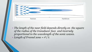 • The length of the near field depends directly on the square
of the radius of the transducer face and inversely
proportional to the wavelength of the sonic waves.
• Length of Fresnel zone = r2/ λ
 