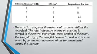 • For practical purposes therapeutic ultrasound utilizes the
near field. The relatively more energy on average is
carried in the central part of the cross-section of the beam.
• The irregularity of the near field can be ‘ironed out’ to some
extent by continuous movement of the treatment head
during the therapy.
 