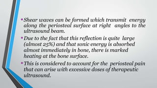 •Shear waves can be formed which transmit energy
along the periosteal surface at right angles to the
ultrasound beam.
•Due to the fact that this reflection is quite large
(almost 25%) and that sonic energy is absorbed
almost immediately in bone, there is marked
heating at the bone surface.
•This is considered to account for the periosteal pain
that can arise with excessive doses of therapeutic
ultrasound.
 