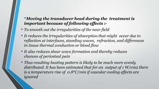 •Moving the transducer head during the treatment is
important because of following effects :-
• To smooth out the irregularities of the near field
• It reduces the irregularities of absorption that might occur due to
reflection at interfaces, standing waves, refraction, and differences
in tissue thermal conduction or blood flow
• It also reduces shear wave formation and thereby reduces
chances of periosteal pain
• Thus resulting heating pattern is likely to be much more evenly
distributed. It has been estimated that for an output of 1 W/cm2 there
is a temperature rise of 0.8°C/min if vascular cooling effects are
ignored
 