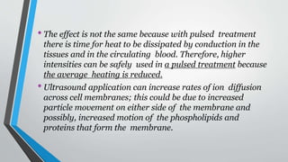 •The effect is not the same because with pulsed treatment
there is time for heat to be dissipated by conduction in the
tissues and in the circulating blood. Therefore, higher
intensities can be safely used in a pulsed treatment because
the average heating is reduced.
•Ultrasound application can increase rates of ion diffusion
across cell membranes; this could be due to increased
particle movement on either side of the membrane and
possibly, increased motion of the phospholipids and
proteins that form the membrane.
 