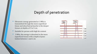 Depth of penetration
• Ultrasonic energy generated at 1 MHz is
transmitted through the more superficial
tissue and absorbed primarily in the deeper
tissues at depths of 3 to 5 cm.
• Suitable for person with high fat content
• 3 MHz, the energy is absorbed in the more
superficial tissues with a depth of pene-
tration between 1 and 2 cm
 