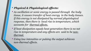 • Physical & Physiological effects:
•As oscillation or sonic energy is passed through the body
tissue, it causes transfer of heat energy in the body tissues.
If this energy is not dissipated by normal physiological
response, then there is local rise in temperature, which
accounts for thermal effects.
•If heat dissipation equals heat generation there is no net
rise in temperature and any effects are said to be non-
thermal.
•Using low intensities or pulsing the output achieves
non-thermal effects.
 