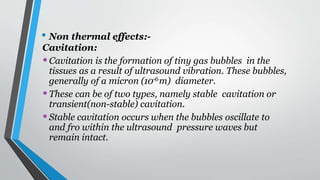 • Non thermal effects:-
Cavitation:
•Cavitation is the formation of tiny gas bubbles in the
tissues as a result of ultrasound vibration. These bubbles,
generally of a micron (10-6m) diameter.
•These can be of two types, namely stable cavitation or
transient(non-stable) cavitation.
•Stable cavitation occurs when the bubbles oscillate to
and fro within the ultrasound pressure waves but
remain intact.
 