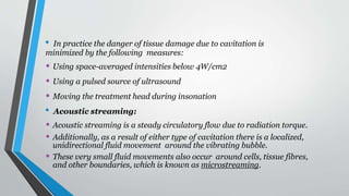 • In practice the danger of tissue damage due to cavitation is
minimized by the following measures:
• Using space-averaged intensities below 4W/cm2
• Using a pulsed source of ultrasound
• Moving the treatment head during insonation
• Acoustic streaming:
• Acoustic streaming is a steady circulatory flow due to radiation torque.
• Additionally, as a result of either type of cavitation there is a localized,
unidirectional fluid movement around the vibrating bubble.
• These very small fluid movements also occur around cells, tissue fibres,
and other boundaries, which is known as microstreaming.
 