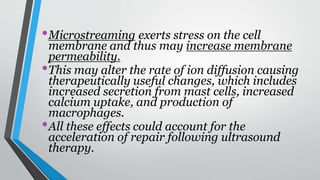 •Microstreaming exerts stress on the cell
membrane and thus may increase membrane
permeability.
•This may alter the rate of ion diffusion causing
therapeutically useful changes, which includes
increased secretion from mast cells, increased
calcium uptake, and production of
macrophages.
•All these effects could account for the
acceleration of repair following ultrasound
therapy.
 