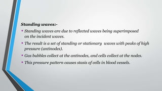 Standing waves:-
• Standing waves are due to reflected waves being superimposed
on the incident waves.
• The result is a set of standing or stationary waves with peaks of high
pressure (antinodes).
• Gas bubbles collect at the antinodes, and cells collect at the nodes.
• This pressure pattern causes stasis of cells in blood vessels.
 