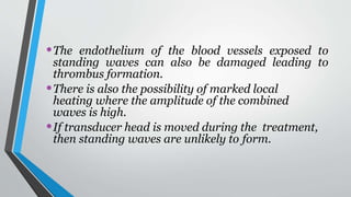 •The endothelium of the blood vessels exposed to
standing waves can also be damaged leading to
thrombus formation.
•There is also the possibility of marked local
heating where the amplitude of the combined
waves is high.
•If transducer head is moved during the treatment,
then standing waves are unlikely to form.
 