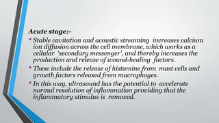 Acute stage:-
•Stable cavitation and acoustic streaming increases calcium
ion diffusion across the cell membrane, which works as a
cellular ‘secondary messenger’, and thereby increases the
production and release of wound-healing factors.
•These include the release of histamine from mast cells and
growth factors released from macrophages.
•In this way, ultrasound has the potential to accelerate
normal resolution of inflammation providing that the
inflammatory stimulus is removed.
 