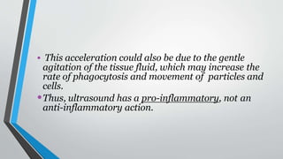 • This acceleration could also be due to the gentle
agitation of the tissue fluid, which may increase the
rate of phagocytosis and movement of particles and
cells.
•Thus, ultrasound has a pro-inflammatory, not an
anti-inflammatory action.
 