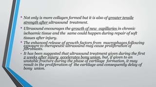 • Not only is more collagen formed but it is also of greater tensile
strength after ultrasound treatment.
• Ultrasound encourages the growth of new capillaries in chronic
ischaemic tissue and the same could happen during repair of soft
tissues after injury.
• The enhanced release of growth factors from macrophages following
exposure to therapeutic ultrasound may cause proliferation of
fibroblasts.
• It has been suggested that ultrasound treatment given during the first
2 weeks after injury accelerates bony union, but, if given to an
unstable fracture during the phase of cartilage formation, it may
result in the proliferation of the cartilage and consequently delay of
bony union.
 