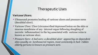 TherapeuticUses
Varicose Ulcers:
• Ultrasound promotes healing of varicose ulcers and pressure sores
(decubital ulcer).
• Varicose Ulcer: Ulcer (circumscribed depressed lesion on the skin or
mucous membrane of any internal organ following sloughing of
necrotic inflammation) in the leg associated with varicose veins is
known as varicose ulcer.
• Pressure Sore: A bed sore; a decubital ulcer appearing on dependent
sites usually on lumbosacral region, most commonly in bed- ridden
elderly persons is known as pressure sore.
 