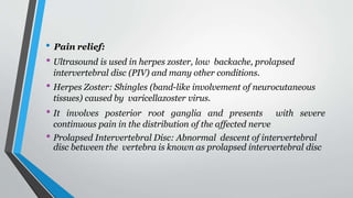 • Pain relief:
• Ultrasound is used in herpes zoster, low backache, prolapsed
intervertebral disc (PIV) and many other conditions.
• Herpes Zoster: Shingles (band-like involvement of neurocutaneous
tissues) caused by varicellazoster virus.
• It involves posterior root ganglia and presents with severe
continuous pain in the distribution of the affected nerve
• Prolapsed Intervertebral Disc: Abnormal descent of intervertebral
disc between the vertebra is known as prolapsed intervertebral disc
 