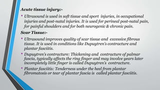 Acute tissue injury:-
• Ultrasound is used in soft tissue and sport injuries, in occupational
injuries and post-natal injuries. It is used for perineal post-natal pain,
for painful shoulders and for both neurogenic & chronic pain.
Scar Tissue:-
• Ultrasound improves quality of scar tissue and excessive fibrous
tissue. It is used in conditions like Dupuytren’s contracture and
plantar fasciitis.
• Dupuytren’s contracture: Thickening and contracture of palmar
fascia, typically affects the ring finger and may involve years later
incompletely little finger is called Dupuytren’s contracture.
• Plantar fasciitis: Tenderness under the heel from plantar
fibromatosis or tear of plantar fascia is called plantar fasciitis.
 