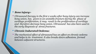 • Bone injury:-
• Ultrasound therapy in the first 2 weeks after bony injury can increase
bony union, but, given to an unstable fracture during the phase of
cartilage proliferation, it may result in the proliferation of cartilage
and therefore decrease bony union. Ultrasound has also been used in
the early diagnosis of stress fractures.
• Chronic Indurated Oedema:
• The mechanical effect of ultrasound has an effect on chronic oedema
and helps in its treatment. It also breaks down adhesions formed
between adjacent structures.
 