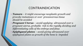 CONTRAINDICATION
• Tumors – it might encourage neoplastic growth and
provoke metastases or over precancerous tissue
should be avoided
• Pregnant Uterus – avoid applying ultrasound over a
pregnant uterus, probable risk to the rapidly dividing and
differentiating cells of the embryo and fetus
• Epiphyseal plates – avoid giving ultrasound over
epiphyseal plates as growth of the bone is impeded
 