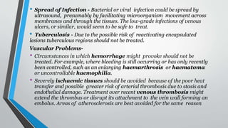 • Spread of Infection - Bacterial or viral infection could be spread by
ultrasound, presumably by facilitating microorganism movement across
membranes and through the tissues. The low-grade infections of venous
ulcers, or similar, would seem to be safe to treat.
• Tuberculosis - Due to the possible risk of reactivating encapsulated
lesions tuberculous regions should not be treated.
Vascular Problems-
• Circumstances in which hemorrhage might provoke should not be
treated. For example, where bleeding is still occurring or has only recently
been controlled, such as an enlarging haemarthrosis or haematoma
or uncontrollable haemophilia.
• Severely ischaemic tissues should be avoided because of the poor heat
transfer and possible greater risk of arterial thrombosis due to stasis and
endothelial damage. Treatment over recent venous thrombosis might
extend the thrombus or disrupt its attachment to the vein wall forming an
embolus. Areas of atherosclerosis are best avoided for the same reason
 