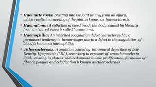 • Haemarthrosis: Bleeding into the joint usually from an injury,
which results in a swelling of the joint, is known as haemarthrosis.
• Haematoma: A collection of blood inside the body, caused by bleeding
from an injured vessel is called haematoma.
• Haemophilia: An inherited coagulation defect characterized by a
permanent tendency to hemorrhages due to a defect in the coagulation of
blood is known as haemophilia.
• Atherosclerosis: A condition caused by intramural deposition of Low
Density Lipoprotein (LDL), secondary to exposure of smooth muscles to
lipid, resulting in platelet induced smooth muscle proliferation, formation of
fibrotic plaques and calcification is known as atherosclerosis
 