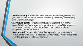 • Radiotherapy - Areas that have received radiotherapy in the last
few months should not be treated because of the risk of encouraging
pre-cancerous changes.
• Nervous System - Where nerve tissue is exposed, e.g. over a
spina bifida or after a laminectomy, ultrasound should be avoided.
Treatment over the cervical ganglia or vagus nerve might be
dangerous in cardiac disease.
• Specialized Tissue - The fluid-filled eye offers exceptionally good
ultrasound transmission and retinal damage could occur. Treatment
over the gonads is not recommended
 