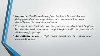 • Implants - Smaller and superficial implants, like metal bone-
fixing pins subcutaneously placed; as a precaution, low doses
should be used in these circumstances.
• Treatment over implanted cardiac pacemakers should not be given
because the sonic vibration may interfere with the pacemaker’s
stimulating frequency
• Anaesthetic areas - High doses should not be given over
anaesthetic areas.
 