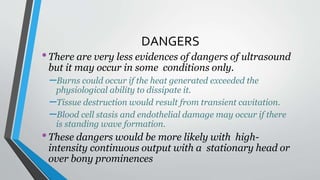 DANGERS
•There are very less evidences of dangers of ultrasound
but it may occur in some conditions only.
–Burns could occur if the heat generated exceeded the
physiological ability to dissipate it.
–Tissue destruction would result from transient cavitation.
–Blood cell stasis and endothelial damage may occur if there
is standing wave formation.
•These dangers would be more likely with high-
intensity continuous output with a stationary head or
over bony prominences
 