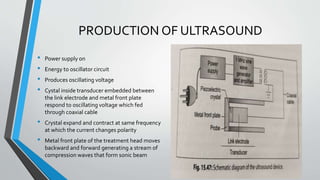 PRODUCTION OF ULTRASOUND
• Power supply on
• Energy to oscillator circuit
• Produces oscillating voltage
• Cystal inside transducer embedded between
the link electrode and metal front plate
respond to oscillating voltage which fed
through coaxial cable
• Crystal expand and contract at same frequency
at which the current changes polarity
• Metal front plate of the treatment head moves
backward and forward generating a stream of
compression waves that form sonic beam
 