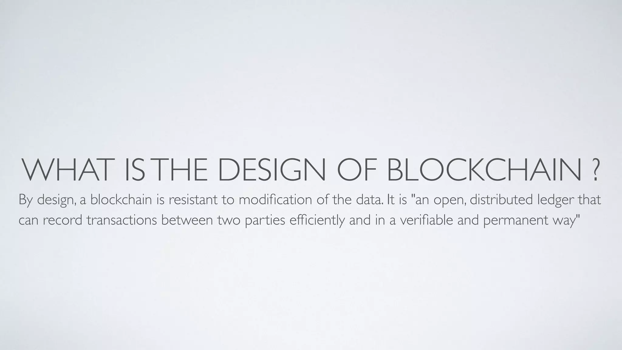 WHAT ISTHE DESIGN OF BLOCKCHAIN ?
By design, a blockchain is resistant to modiﬁcation of the data. It is "an open, distributed ledger that
can record transactions between two parties efﬁciently and in a veriﬁable and permanent way"
 