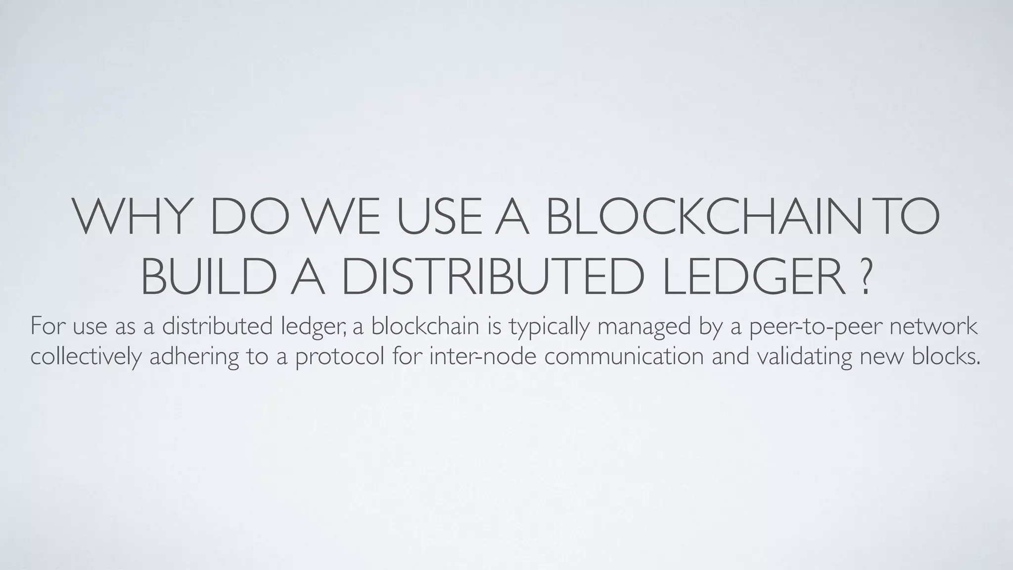 WHY DO WE USE A BLOCKCHAINTO
BUILD A DISTRIBUTED LEDGER ?
For use as a distributed ledger, a blockchain is typically managed by a peer-to-peer network
collectively adhering to a protocol for inter-node communication and validating new blocks.
 