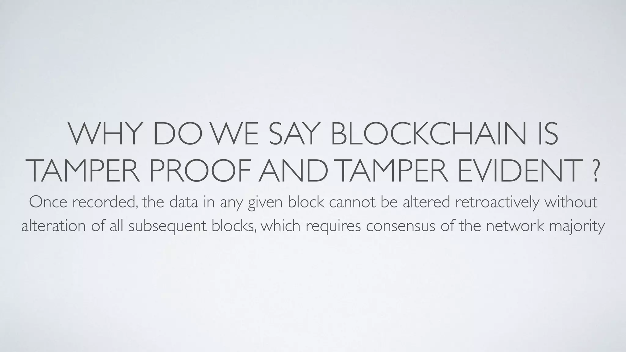 WHY DO WE SAY BLOCKCHAIN IS
TAMPER PROOF ANDTAMPER EVIDENT ?
Once recorded, the data in any given block cannot be altered retroactively without
alteration of all subsequent blocks, which requires consensus of the network majority
 