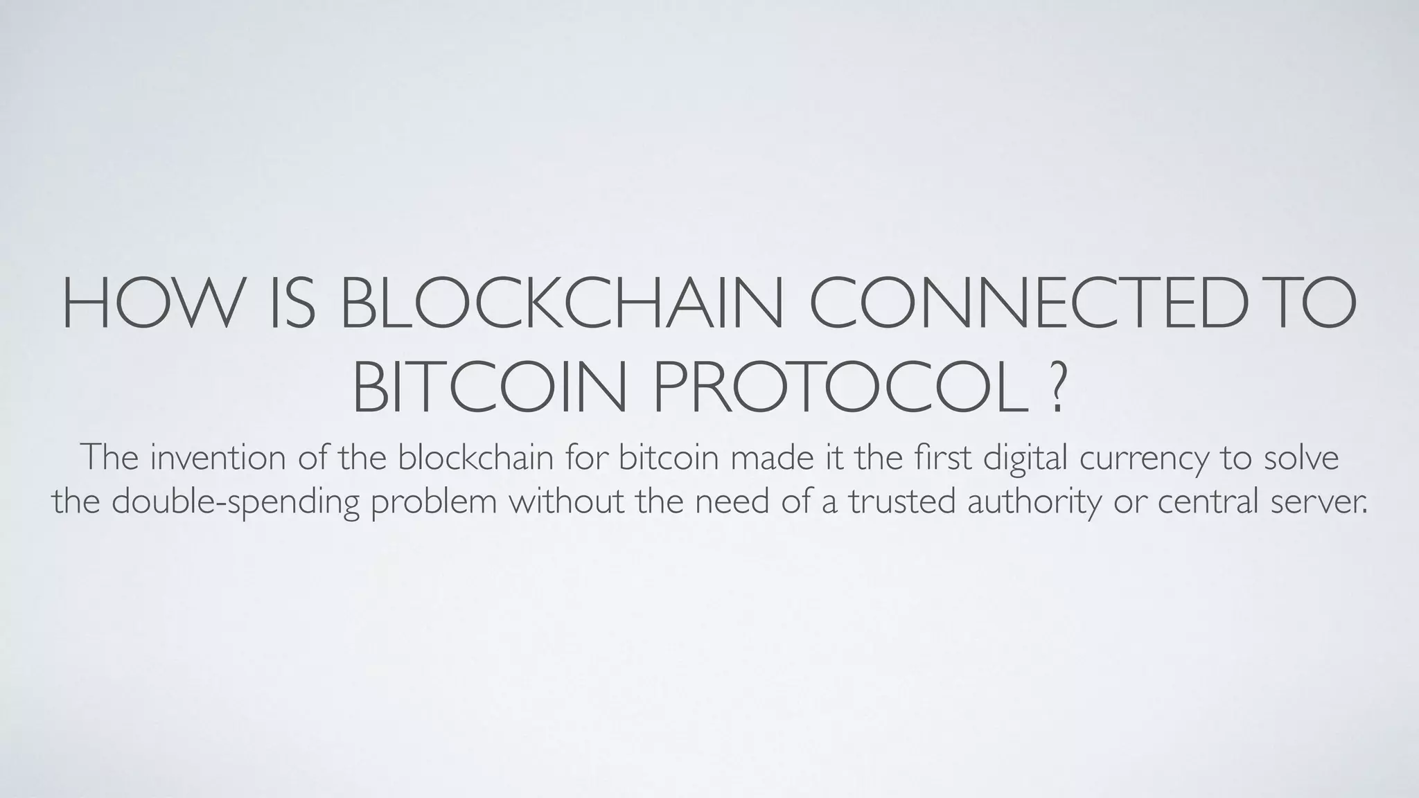HOW IS BLOCKCHAIN CONNECTEDTO
BITCOIN PROTOCOL ?
The invention of the blockchain for bitcoin made it the ﬁrst digital currency to solve
the double-spending problem without the need of a trusted authority or central server. 
 
