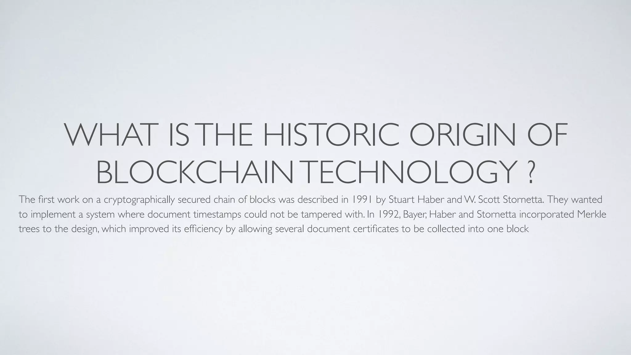 WHAT ISTHE HISTORIC ORIGIN OF
BLOCKCHAINTECHNOLOGY ?
The ﬁrst work on a cryptographically secured chain of blocks was described in 1991 by Stuart Haber and W. Scott Stornetta. They wanted
to implement a system where document timestamps could not be tampered with. In 1992, Bayer, Haber and Stornetta incorporated Merkle
trees to the design, which improved its efﬁciency by allowing several document certiﬁcates to be collected into one block
 