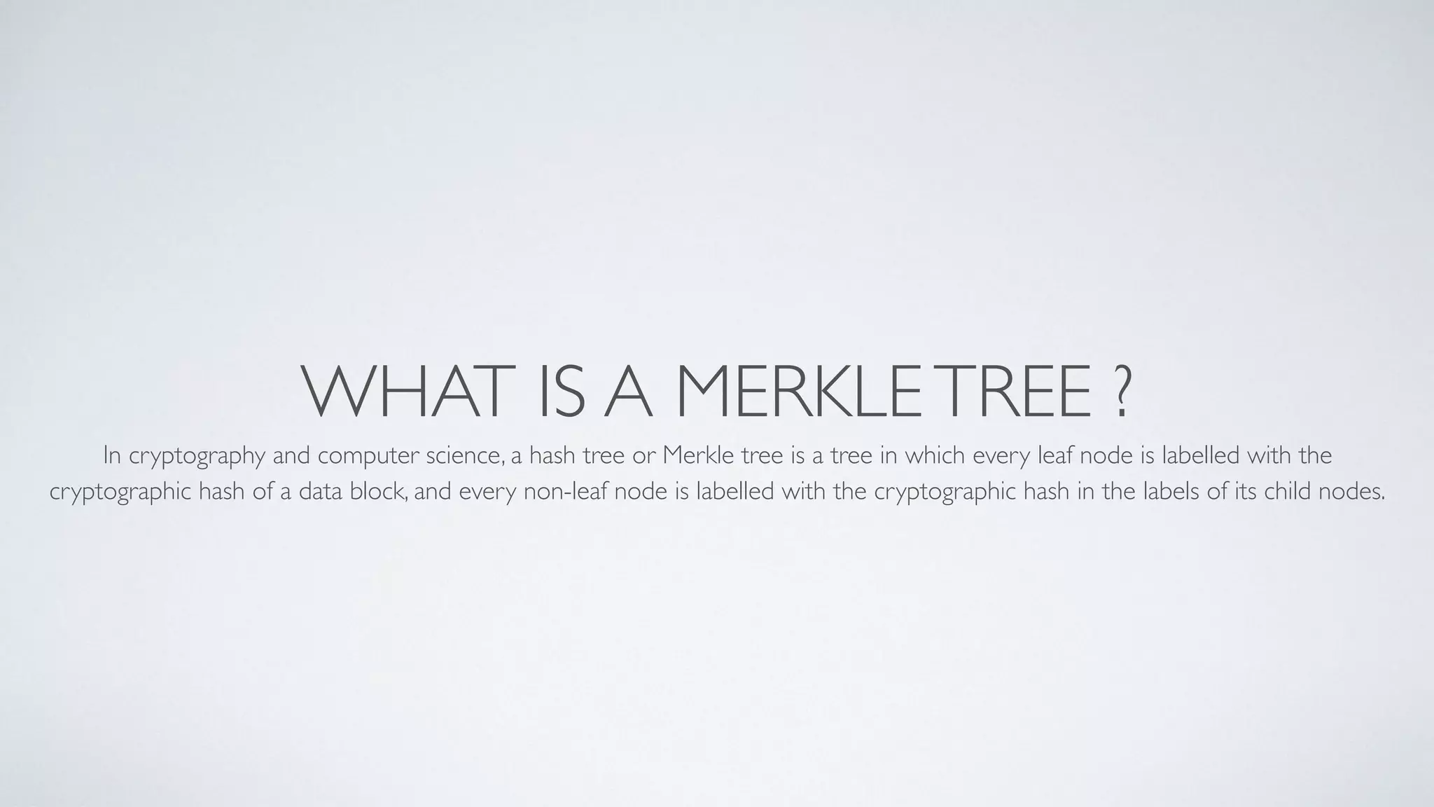 WHAT IS A MERKLETREE ?
In cryptography and computer science, a hash tree or Merkle tree is a tree in which every leaf node is labelled with the
cryptographic hash of a data block, and every non-leaf node is labelled with the cryptographic hash in the labels of its child nodes.
 