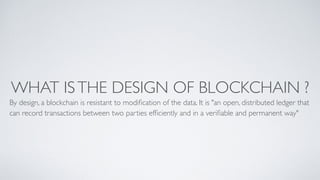 WHAT ISTHE DESIGN OF BLOCKCHAIN ?
By design, a blockchain is resistant to modiﬁcation of the data. It is "an open, distributed ledger that
can record transactions between two parties efﬁciently and in a veriﬁable and permanent way"
 