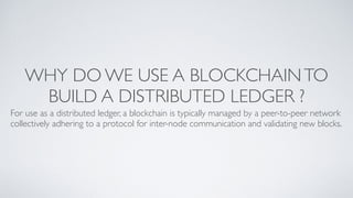WHY DO WE USE A BLOCKCHAINTO
BUILD A DISTRIBUTED LEDGER ?
For use as a distributed ledger, a blockchain is typically managed by a peer-to-peer network
collectively adhering to a protocol for inter-node communication and validating new blocks.
 