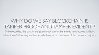 WHY DO WE SAY BLOCKCHAIN IS
TAMPER PROOF ANDTAMPER EVIDENT ?
Once recorded, the data in any given block cannot be altered retroactively without
alteration of all subsequent blocks, which requires consensus of the network majority
 