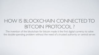 HOW IS BLOCKCHAIN CONNECTEDTO
BITCOIN PROTOCOL ?
The invention of the blockchain for bitcoin made it the ﬁrst digital currency to solve
the double-spending problem without the need of a trusted authority or central server. 
 