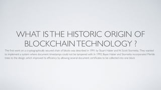 WHAT ISTHE HISTORIC ORIGIN OF
BLOCKCHAINTECHNOLOGY ?
The ﬁrst work on a cryptographically secured chain of blocks was described in 1991 by Stuart Haber and W. Scott Stornetta. They wanted
to implement a system where document timestamps could not be tampered with. In 1992, Bayer, Haber and Stornetta incorporated Merkle
trees to the design, which improved its efﬁciency by allowing several document certiﬁcates to be collected into one block
 