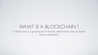 WHAT IS A BLOCKCHAIN ?
A block chain is a growing list of records, called blocks, that are linked
using cryptography.
 