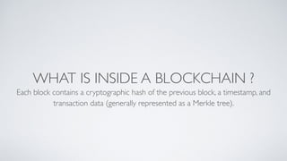 WHAT IS INSIDE A BLOCKCHAIN ?
Each block contains a cryptographic hash of the previous block, a timestamp, and
transaction data (generally represented as a Merkle tree).
 