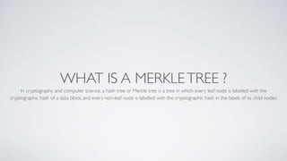 WHAT IS A MERKLETREE ?
In cryptography and computer science, a hash tree or Merkle tree is a tree in which every leaf node is labelled with the
cryptographic hash of a data block, and every non-leaf node is labelled with the cryptographic hash in the labels of its child nodes.
 