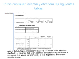 Pulse continuar, aceptar y obtendra las siguientes
tablas:
A partir de la tabla podemos sacar la siguiente conclusión como el nivel de
signifación es mayor de 0'05 quiere decir que aceptamos la hipótesis nula, lo
que quiere decir que no hay diferencia a la hora de practicar deporte con
respecto a sexo.
 