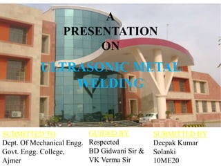 ULTRASONIC METAL
WELDING
A
PRESENTATION
ON
SUBMITTED TO
Dept. Of Mechanical Engg.
Govt. Engg. College,
Ajmer
SUBMITTED BY
Deepak Kumar
Solanki
10ME20
GUIDED BY
Respected
BD Gidwani Sir &
VK Verma Sir
 